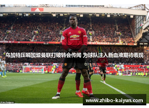 乌加特压哨加盟曼联打破转会传闻 为球队注入新血液期待表现