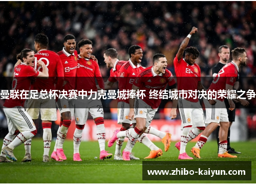 曼联在足总杯决赛中力克曼城捧杯 终结城市对决的荣耀之争