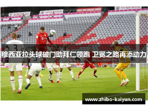 穆西亚拉头球破门助拜仁领跑 卫冕之路再添动力 穆西亚拉头球破门助拜仁领跑 卫冕之路再添动力