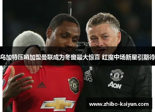 乌加特压哨加盟曼联成为冬窗最大惊喜 红魔中场新星引期待 乌加特压哨加盟曼联成为冬窗最大惊喜 红魔中场新星引期待