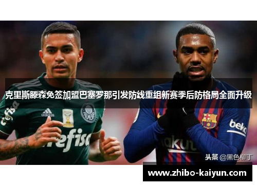 克里斯滕森免签加盟巴塞罗那引发防线重组新赛季后防格局全面升级 克里斯滕森免签加盟巴塞罗那引发防线重组新赛季后防格局全面升级