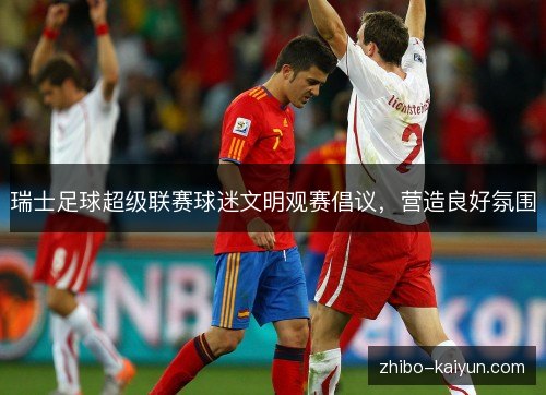 瑞士足球超级联赛球迷文明观赛倡议,营造良好氛围 瑞士足球超级联赛球迷文明观赛倡议,营造良好氛围